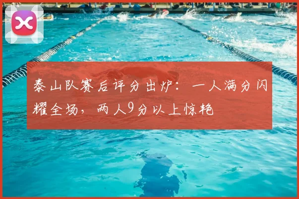 泰山队赛后评分出炉：一人满分闪耀全场，两人9分以上惊艳