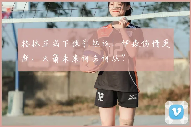 格林正式下课引热议！伊森伤情更新，火箭未来何去何从？