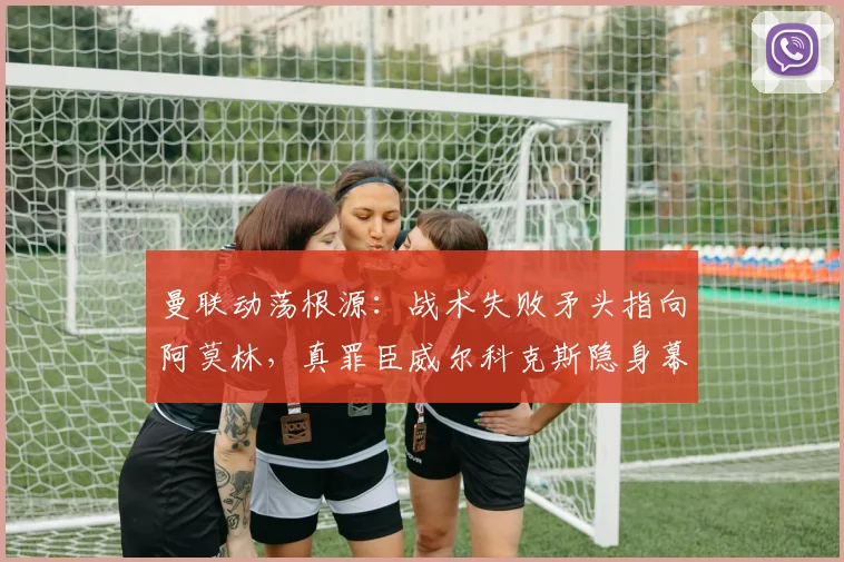 曼联动荡根源:战术失败矛头指向阿莫林,真罪臣威尔科克斯隐身幕后