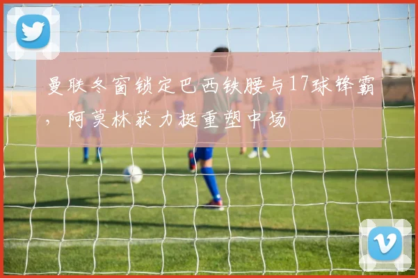 曼联冬窗锁定巴西铁腰与17球锋霸,阿莫林获力挺重塑中场