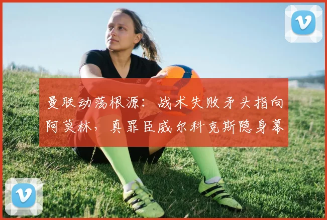 曼联动荡根源:战术失败矛头指向阿莫林,真罪臣威尔科克斯隐身幕后