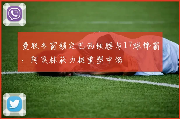 曼联冬窗锁定巴西铁腰与17球锋霸,阿莫林获力挺重塑中场