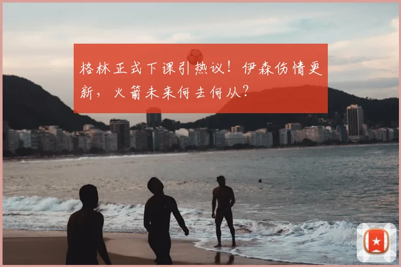 格林正式下课引热议!伊森伤情更新,火箭未来何去何从?