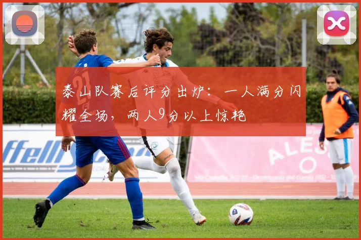 泰山队赛后评分出炉:一人满分闪耀全场,两人9分以上惊艳